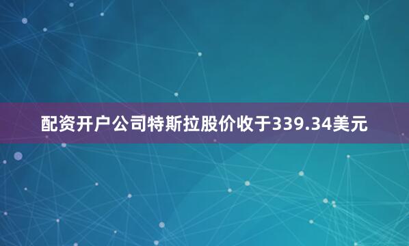 配资开户公司特斯拉股价收于339.34美元