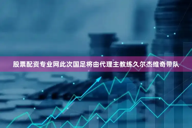 股票配资专业网此次国足将由代理主教练久尔杰维奇带队