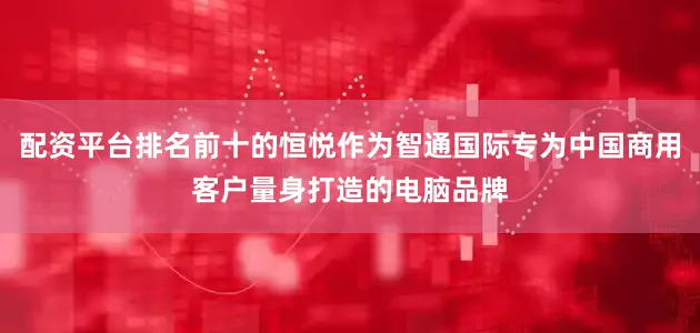 配资平台排名前十的恒悦作为智通国际专为中国商用客户量身打造的电脑品牌
