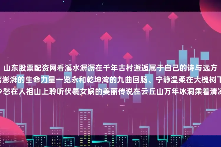 山东股票配资网看溪水潺潺在千年古村邂逅属于自己的诗与远方4倾听黄河壶口瀑布母亲河激荡澎湃的生命力量一览永和乾坤湾的九曲回肠、宁静温柔在大槐树下体味亿万中华儿女的浓浓乡愁在人祖山上聆听伏羲女娲的美丽传说在云丘山万年冰洞乘着清凉、穿越时空5俯瞰临汾 山河辽阔大地斑斓 阡陌纵横高楼林立 万家灯火展现出华夏文明的绚烂过往和蓬勃新生所有的旅行都是出发到了临汾咱是回家热忱欢迎大家回到临汾沿着5条线路遇见最美的
