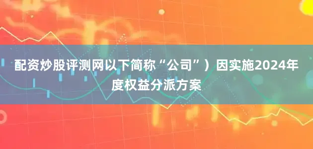 配资炒股评测网以下简称“公司”）因实施2024年度权益分派方案