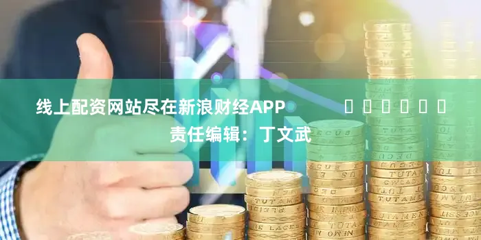 线上配资网站尽在新浪财经APP            						责任编辑：丁文武