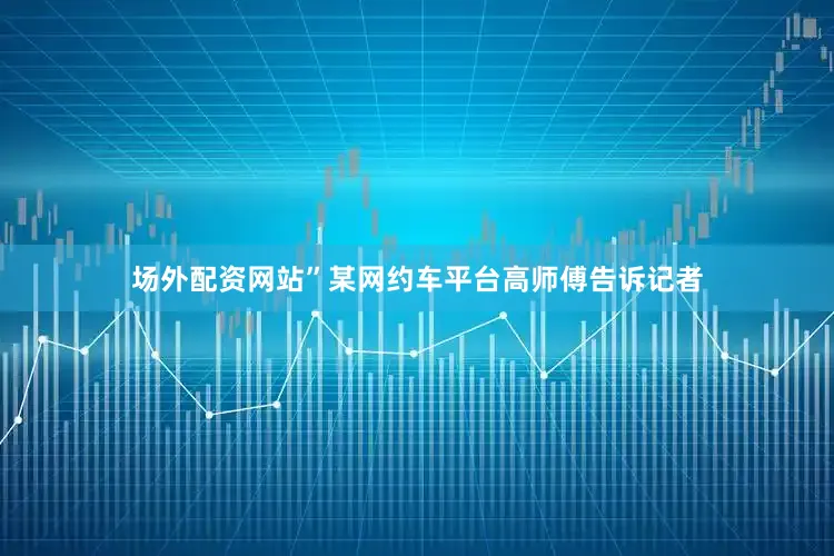 场外配资网站”某网约车平台高师傅告诉记者