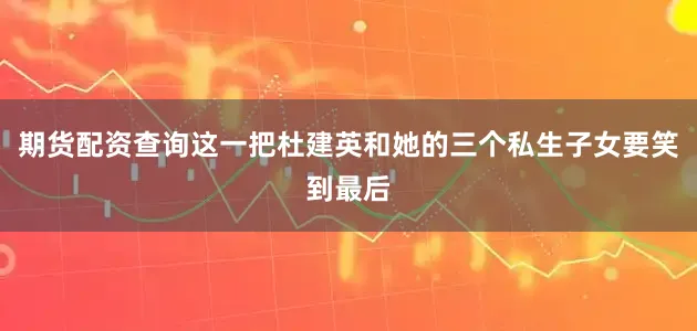 期货配资查询这一把杜建英和她的三个私生子女要笑到最后