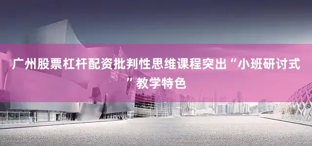 广州股票杠杆配资批判性思维课程突出“小班研讨式”教学特色