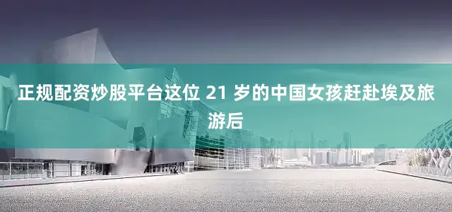 正规配资炒股平台这位 21 岁的中国女孩赶赴埃及旅游后